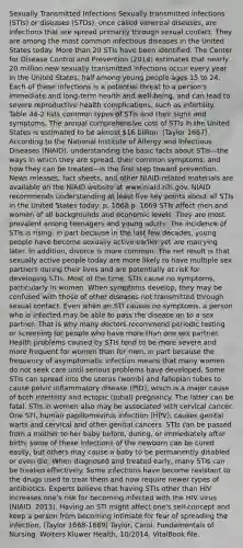 Sexually Transmitted Infections Sexually transmitted infections (STIs) or diseases (STDs), once called venereal diseases, are infections that are spread primarily through sexual contact. They are among the most common infectious diseases in the United States today. <a href='https://www.questionai.com/knowledge/keWHlEPx42-more-than' class='anchor-knowledge'>more than</a> 20 STIs have been identified. The Center for Disease Control and Prevention (2014) estimates that nearly 20 million new sexually transmitted infections occur every year in the United States, half among young people ages 15 to 24. Each of these infections is a potential threat to a person's immediate and long-term health and well-being, and can lead to severe reproductive health complications, such as infertility. Table 44-2 lists common types of STIs and their signs and symptoms. The annual comprehensive cost of STIs in the United States is estimated to be almost 16 billion. (Taylor 1667) According to the National Institute of Allergy and Infectious Diseases (NIAID), understanding the basic facts about STIs—the ways in which they are spread, their common symptoms, and how they can be treated—is the first step toward prevention. News releases, fact sheets, and other NIAID-related materials are available on the NIAID website at www.niaid.nih.gov. NIAID recommends understanding at least five key points about all STIs in the United States today: p. 1668 p. 1669 STIs affect men and women of all backgrounds and economic levels. They are most prevalent among teenagers and young adults. The incidence of STIs is rising, in part because in the last few decades, young people have become sexually active earlier yet are marrying later. In addition, divorce is more common. The net result is that sexually active people today are more likely to have multiple sex partners during their lives and are potentially at risk for developing STIs. Most of the time, STIs cause no symptoms, particularly in women. When symptoms develop, they may be confused with those of other diseases not transmitted through sexual contact. Even when an STI causes no symptoms, a person who is infected may be able to pass the disease on to a sex partner. That is why many doctors recommend periodic testing or screening for people who have more than one sex partner. Health problems caused by STIs tend to be more severe and more frequent for women than for men, in part because the frequency of asymptomatic infection means that many women do not seek care until serious problems have developed. Some STIs can spread into the uterus (womb) and fallopian tubes to cause pelvic inflammatory disease (PID), which is a major cause of both infertility and ectopic (tubal) pregnancy. The latter can be fatal. STIs in women also may be associated with cervical cancer. One STI, human papillomavirus infection (HPV), causes genital warts and cervical and other genital cancers. STIs can be passed from a mother to her baby before, during, or immediately after birth; some of these infections of the newborn can be cured easily, but others may cause a baby to be permanently disabled or even die. When diagnosed and treated early, many STIs can be treated effectively. Some infections have become resistant to the drugs used to treat them and now require newer types of antibiotics. Experts believe that having STIs other than HIV increases one's risk for becoming infected with the HIV virus (NIAID, 2013). Having an STI might affect one's self-concept and keep a person from becoming intimate for fear of spreading the infection. (Taylor 1668-1669) Taylor, Carol. Fundamentals of Nursing. Wolters Kluwer Health, 10/2014. VitalBook file.