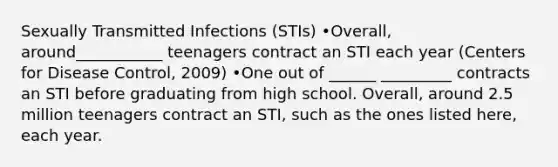 Sexually Transmitted Infections (STIs) •Overall, around___________ teenagers contract an STI each year (Centers for Disease Control, 2009) •One out of ______ _________ contracts an STI before graduating from high school. Overall, around 2.5 million teenagers contract an STI, such as the ones listed here, each year.