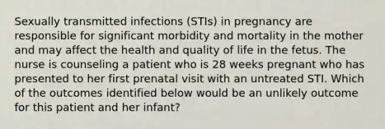 Sexually transmitted infections (STIs) in pregnancy are responsible for significant morbidity and mortality in the mother and may affect the health and quality of life in the fetus. The nurse is counseling a patient who is 28 weeks pregnant who has presented to her first prenatal visit with an untreated STI. Which of the outcomes identified below would be an unlikely outcome for this patient and her infant?