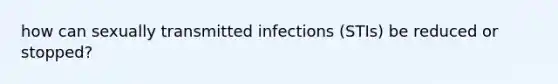 how can sexually transmitted infections (STIs) be reduced or stopped?