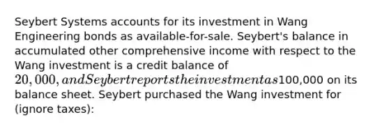 Seybert Systems accounts for its investment in Wang Engineering bonds as available-for-sale. Seybert's balance in accumulated other comprehensive income with respect to the Wang investment is a credit balance of 20,000, and Seybert reports the investment as100,000 on its balance sheet. Seybert purchased the Wang investment for (ignore taxes):