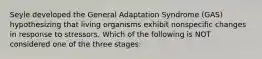 Seyle developed the General Adaptation Syndrome (GAS) hypothesizing that living organisms exhibit nonspecific changes in response to stressors. Which of the following is NOT considered one of the three stages: