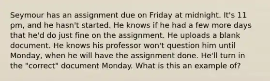 Seymour has an assignment due on Friday at midnight. It's 11 pm, and he hasn't started. He knows if he had a few more days that he'd do just fine on the assignment. He uploads a blank document. He knows his professor won't question him until Monday, when he will have the assignment done. He'll turn in the "correct" document Monday. What is this an example of?