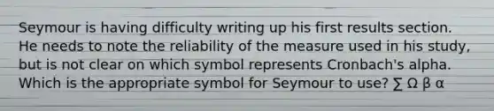 Seymour is having difficulty writing up his first results section. He needs to note the reliability of the measure used in his study, but is not clear on which symbol represents Cronbach's alpha. Which is the appropriate symbol for Seymour to use? ∑ Ω β α