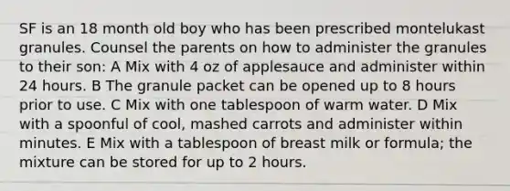 SF is an 18 month old boy who has been prescribed montelukast granules. Counsel the parents on how to administer the granules to their son: A Mix with 4 oz of applesauce and administer within 24 hours. B The granule packet can be opened up to 8 hours prior to use. C Mix with one tablespoon of warm water. D Mix with a spoonful of cool, mashed carrots and administer within minutes. E Mix with a tablespoon of breast milk or formula; the mixture can be stored for up to 2 hours.