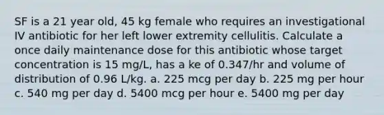 SF is a 21 year old, 45 kg female who requires an investigational IV antibiotic for her left lower extremity cellulitis. Calculate a once daily maintenance dose for this antibiotic whose target concentration is 15 mg/L, has a ke of 0.347/hr and volume of distribution of 0.96 L/kg. a. 225 mcg per day b. 225 mg per hour c. 540 mg per day d. 5400 mcg per hour e. 5400 mg per day