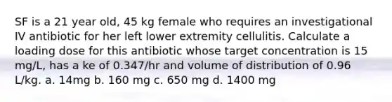 SF is a 21 year old, 45 kg female who requires an investigational IV antibiotic for her left lower extremity cellulitis. Calculate a loading dose for this antibiotic whose target concentration is 15 mg/L, has a ke of 0.347/hr and volume of distribution of 0.96 L/kg. a. 14mg b. 160 mg c. 650 mg d. 1400 mg