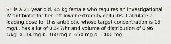 SF is a 21 year old, 45 kg female who requires an investigational IV antibiotic for her left lower extremity cellulitis. Calculate a loading dose for this antibiotic whose target concentration is 15 mg/L, has a ke of 0.347/hr and volume of distribution of 0.96 L/kg. a. 14 mg b. 160 mg c. 650 mg d. 1400 mg