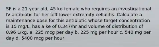 SF is a 21 year old, 45 kg female who requires an investigational IV antibiotic for her left lower extremity cellulitis. Calculate a maintenance dose for this antibiotic whose target concentration is 15 mg/L, has a ke of 0.347/hr and volume of distribution of 0.96 L/kg. a. 225 mcg per day b. 225 mg per hour c. 540 mg per day d. 5400 mcg per hour