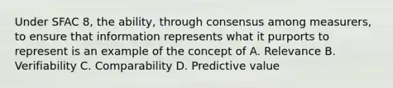 Under SFAC 8, the ability, through consensus among measurers, to ensure that information represents what it purports to represent is an example of the concept of A. Relevance B. Verifiability C. Comparability D. Predictive value