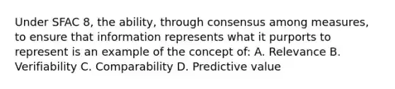 Under SFAC 8, the ability, through consensus among measures, to ensure that information represents what it purports to represent is an example of the concept of: A. Relevance B. Verifiability C. Comparability D. Predictive value