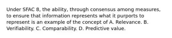 Under SFAC 8, the ability, through consensus among measures, to ensure that information represents what it purports to represent is an example of the concept of A. Relevance. B. Verifiability. C. Comparability. D. Predictive value.