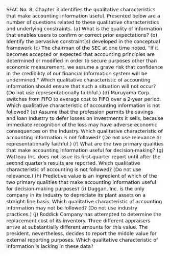 SFAC No. 8, Chapter 3 identifies the qualitative characteristics that make accounting information useful. Presented below are a number of questions related to these qualitative characteristics and underlying constraints. (a) What is the quality of information that enables users to confirm or correct prior expectations? (b) Identify the pervasive constraint(s) developed in the conceptual framework (c) The chairman of the SEC at one time noted, "If it becomes accepted or expected that accounting principles are determined or modified in order to secure purposes other than economic measurement, we assume a grave risk that confidence in the credibility of our financial information system will be undermined." Which qualitative characteristic of accounting information should ensure that such a situation will not occur? (Do not use representationally faithful.) (d) Muruyama Corp. switches from FIFO to average cost to FIFO over a 2-year period. Which qualitative characteristic of accounting information is not followed? (e) Assume that the profession permits the savings and loan industry to defer losses on investments it sells, because immediate recognition of the loss may have adverse economic consequences on the industry. Which qualitative characteristic of accounting information is not followed? (Do not use relevance or representationally faithful.) (f) What are the two primary qualities that make accounting information useful for decision-making? (g) Watteau Inc. does not issue its first-quarter report until after the second quarter's results are reported. Which qualitative characteristic of accounting is not followed? (Do not use relevance.) (h) Predictive value is an ingredient of which of the two primary qualities that make accounting information useful for decision-making purposes? (i) Duggan, Inc. is the only company in its industry to depreciate its plant assets on a straight-line basis. Which qualitative characteristic of accounting information may not be followed? (Do not use industry practices.) (j) Roddick Company has attempted to determine the replacement cost of its inventory. Three different appraisers arrive at substantially different amounts for this value. The president, nevertheless, decides to report the middle value for external reporting purposes. Which qualitative characteristic of information is lacking in these data?