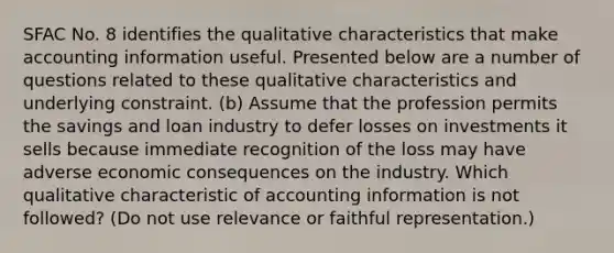 SFAC No. 8 identifies the qualitative characteristics that make accounting information useful. Presented below are a number of questions related to these qualitative characteristics and underlying constraint. (b) Assume that the profession permits the savings and loan industry to defer losses on investments it sells because immediate recognition of the loss may have adverse economic consequences on the industry. Which qualitative characteristic of accounting information is not followed? (Do not use relevance or faithful representation.)