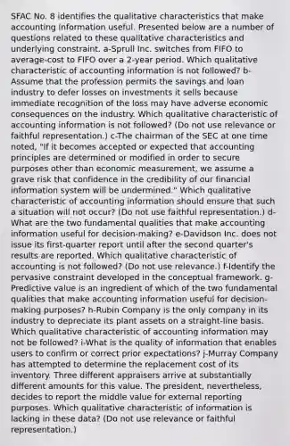 SFAC No. 8 identifies the qualitative characteristics that make accounting information useful. Presented below are a number of questions related to these qualitative characteristics and underlying constraint. a-Sprull Inc. switches from FIFO to average-cost to FIFO over a 2-year period. Which qualitative characteristic of accounting information is not followed? b-Assume that the profession permits the savings and loan industry to defer losses on investments it sells because immediate recognition of the loss may have adverse economic consequences on the industry. Which qualitative characteristic of accounting information is not followed? (Do not use relevance or faithful representation.) c-The chairman of the SEC at one time noted, "If it becomes accepted or expected that accounting principles are determined or modified in order to secure purposes other than economic measurement, we assume a grave risk that confidence in the credibility of our financial information system will be undermined." Which qualitative characteristic of accounting information should ensure that such a situation will not occur? (Do not use faithful representation.) d-What are the two fundamental qualities that make accounting information useful for decision-making? e-Davidson Inc. does not issue its first-quarter report until after the second quarter's results are reported. Which qualitative characteristic of accounting is not followed? (Do not use relevance.) f-Identify the pervasive constraint developed in the conceptual framework. g-Predictive value is an ingredient of which of the two fundamental qualities that make accounting information useful for decision-making purposes? h-Rubin Company is the only company in its industry to depreciate its plant assets on a straight-line basis. Which qualitative characteristic of accounting information may not be followed? i-What is the quality of information that enables users to confirm or correct prior expectations? j-Murray Company has attempted to determine the replacement cost of its inventory. Three different appraisers arrive at substantially different amounts for this value. The president, nevertheless, decides to report the middle value for external reporting purposes. Which qualitative characteristic of information is lacking in these data? (Do not use relevance or faithful representation.)