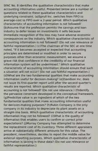 SFAC No. 8 identifies the qualitative characteristics that make accounting information useful. Presented below are a number of questions related to these qualitative characteristics and underlying constraint. (a)Sprull Inc. switches from FIFO to average-cost to FIFO over a 2-year period. Which qualitative characteristic of accounting information is not followed? (b)Assume that the profession permits the savings and loan industry to defer losses on investments it sells because immediate recognition of the loss may have adverse economic consequences on the industry. Which qualitative characteristic of accounting information is not followed? (Do not use relevance or faithful representation.) (c)The chairman of the SEC at one time noted, "If it becomes accepted or expected that accounting principles are determined or modified in order to secure purposes other than economic measurement, we assume a grave risk that confidence in the credibility of our financial information system will be undermined." Which qualitative characteristic of accounting information should ensure that such a situation will not occur? (Do not use faithful representation.) (d)What are the two fundamental qualities that make accounting information useful for decision-making? (e)Davidson Inc. does not issue its first-quarter report until after the second quarter's results are reported. Which qualitative characteristic of accounting is not followed? (Do not use relevance.) (f)Identify the pervasive constraint developed in the conceptual framework. (g)Predictive value is an ingredient of which of the two fundamental qualities that make accounting information useful for decision-making purposes? (h)Rubin Company is the only company in its industry to depreciate its plant assets on a straight-line basis. Which qualitative characteristic of accounting information may not be followed? (i)What is the quality of information that enables users to confirm or correct prior expectations? (j)Murray Company has attempted to determine the replacement cost of its inventory. Three different appraisers arrive at substantially different amounts for this value. The president, nevertheless, decides to report the middle value for external reporting purposes. Which qualitative characteristic of information is lacking in these data? (Do not use relevance or faithful representation.)