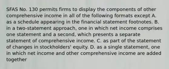 SFAS No. 130 permits firms to display the components of other comprehensive income in all of the following formats except A. as a schedule appearing in the financial statement footnotes. B. in a two-statement approach, one in which net income comprises one statement and a second, which presents a separate statement of comprehensive income. C. as part of the statement of changes in stockholders' equity. D. as a single statement, one in which net income and other comprehensive income are added together