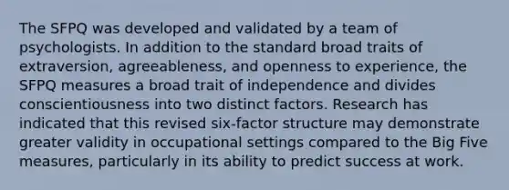 The SFPQ was developed and validated by a team of psychologists. In addition to the standard broad traits of extraversion, agreeableness, and openness to experience, the SFPQ measures a broad trait of independence and divides conscientiousness into two distinct factors. Research has indicated that this revised six-factor structure may demonstrate greater validity in occupational settings compared to the Big Five measures, particularly in its ability to predict success at work.