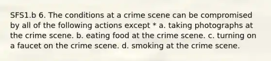 SFS1.b 6. The conditions at a crime scene can be compromised by all of the following actions except * a. taking photographs at the crime scene. b. eating food at the crime scene. c. turning on a faucet on the crime scene. d. smoking at the crime scene.