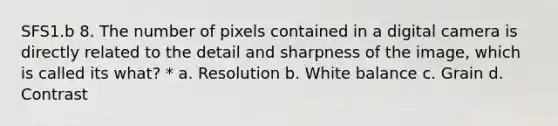 SFS1.b 8. The number of pixels contained in a digital camera is directly related to the detail and sharpness of the image, which is called its what? * a. Resolution b. White balance c. Grain d. Contrast