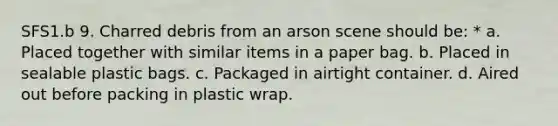 SFS1.b 9. Charred debris from an arson scene should be: * a. Placed together with similar items in a paper bag. b. Placed in sealable plastic bags. c. Packaged in airtight container. d. Aired out before packing in plastic wrap.