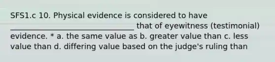 SFS1.c 10. Physical evidence is considered to have ________________________________ that of eyewitness (testimonial) evidence. * a. the same value as b. greater value than c. less value than d. differing value based on the judge's ruling than