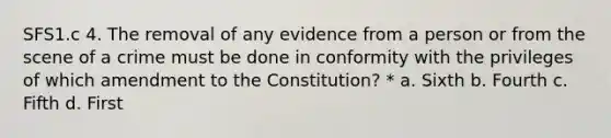 SFS1.c 4. The removal of any evidence from a person or from the scene of a crime must be done in conformity with the privileges of which amendment to the Constitution? * a. Sixth b. Fourth c. Fifth d. First