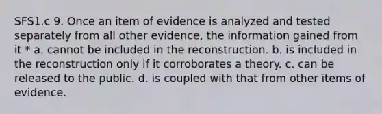 SFS1.c 9. Once an item of evidence is analyzed and tested separately from all other evidence, the information gained from it * a. cannot be included in the reconstruction. b. is included in the reconstruction only if it corroborates a theory. c. can be released to the public. d. is coupled with that from other items of evidence.