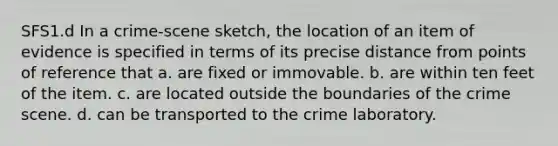 SFS1.d In a crime-scene sketch, the location of an item of evidence is specified in terms of its precise distance from points of reference that a. are fixed or immovable. b. are within ten feet of the item. c. are located outside the boundaries of the crime scene. d. can be transported to the crime laboratory.