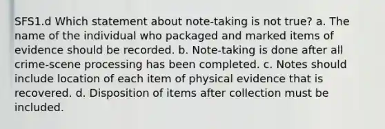 SFS1.d Which statement about note-taking is not true? a. The name of the individual who packaged and marked items of evidence should be recorded. b. Note-taking is done after all crime-scene processing has been completed. c. Notes should include location of each item of physical evidence that is recovered. d. Disposition of items after collection must be included.