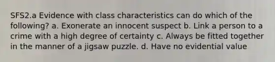 SFS2.a Evidence with class characteristics can do which of the following? a. Exonerate an innocent suspect b. Link a person to a crime with a high degree of certainty c. Always be fitted together in the manner of a jigsaw puzzle. d. Have no evidential value