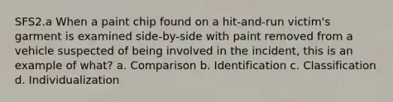 SFS2.a When a paint chip found on a hit-and-run victim's garment is examined side-by-side with paint removed from a vehicle suspected of being involved in the incident, this is an example of what? a. Comparison b. Identification c. Classification d. Individualization