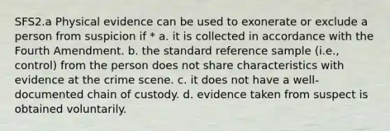 SFS2.a Physical evidence can be used to exonerate or exclude a person from suspicion if * a. it is collected in accordance with the Fourth Amendment. b. the standard reference sample (i.e., control) from the person does not share characteristics with evidence at the crime scene. c. it does not have a well-documented chain of custody. d. evidence taken from suspect is obtained voluntarily.