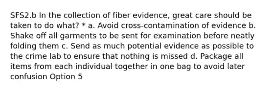 SFS2.b In the collection of fiber evidence, great care should be taken to do what? * a. Avoid cross-contamination of evidence b. Shake off all garments to be sent for examination before neatly folding them c. Send as much potential evidence as possible to the crime lab to ensure that nothing is missed d. Package all items from each individual together in one bag to avoid later confusion Option 5