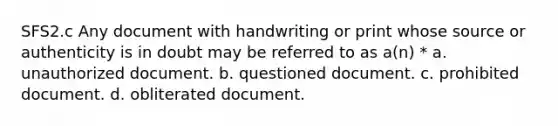 SFS2.c Any document with handwriting or print whose source or authenticity is in doubt may be referred to as a(n) * a. unauthorized document. b. questioned document. c. prohibited document. d. obliterated document.