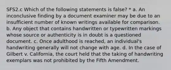 SFS2.c Which of the following statements is false? * a. An inconclusive finding by a document examiner may be due to an insufficient number of known writings available for comparison. b. Any object that contains handwritten or typewritten markings whose source or authenticity is in doubt is a questioned document. c. Once adulthood is reached, an individual's handwriting generally will not change with age. d. In the case of Gilbert v. California, the court held that the taking of handwriting exemplars was not prohibited by the Fifth Amendment.