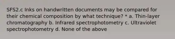 SFS2.c Inks on handwritten documents may be compared for their chemical composition by what technique? * a. Thin-layer chromatography b. Infrared spectrophotometry c. Ultraviolet spectrophotometry d. None of the above