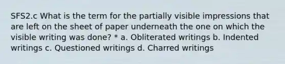 SFS2.c What is the term for the partially visible impressions that are left on the sheet of paper underneath the one on which the visible writing was done? * a. Obliterated writings b. Indented writings c. Questioned writings d. Charred writings