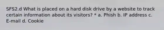 SFS2.d What is placed on a hard disk drive by a website to track certain information about its visitors? * a. Phish b. IP address c. E-mail d. Cookie