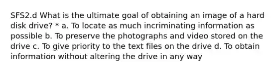 SFS2.d What is the ultimate goal of obtaining an image of a hard disk drive? * a. To locate as much incriminating information as possible b. To preserve the photographs and video stored on the drive c. To give priority to the text files on the drive d. To obtain information without altering the drive in any way