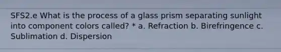 SFS2.e What is the process of a glass prism separating sunlight into component colors called? * a. Refraction b. Birefringence c. Sublimation d. Dispersion