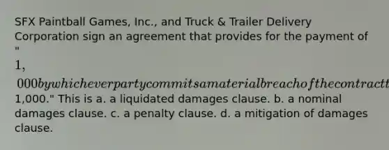 SFX Paintball Games, Inc., and Truck & Trailer Delivery Corporation sign an agreement that provides for the payment of "1,000 by whichever party commits a material breach of the contract that creates damages difficult to estimate but approximately1,000." This is a. a liquidated damages clause. b. a nominal damages clause. c. a penalty clause. d. a mitigation of damages clause.