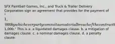 SFX Paintball Games, Inc., and Truck & Trailer Delivery Corporation sign an agreement that provides for the payment of "1,000 by whichever party commits a material breach of the contract that creates damages difficult to estimate but approximately1,000." This is a. a liquidated damages clause. b. a mitigation of damages clause. c. a nominal damages clause. d. a penalty clause.