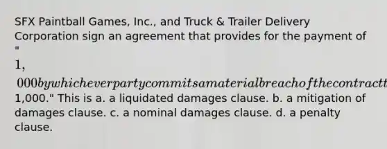 SFX Paintball Games, Inc., and Truck & Trailer Delivery Corporation sign an agreement that provides for the payment of "1,000 by whichever party commits a material breach of the contract that creates damages difficult to estimate but approximately1,000." This is a. a liquidated damages clause. b. a mitigation of damages clause. c. a nominal damages clause. d. a penalty clause.