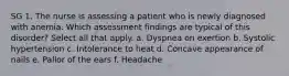 SG 1. The nurse is assessing a patient who is newly diagnosed with anemia. Which assessment findings are typical of this disorder? Select all that apply. a. Dyspnea on exertion b. Systolic hypertension c. Intolerance to heat d. Concave appearance of nails e. Pallor of the ears f. Headache