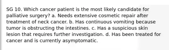 SG 10. Which cancer patient is the most likely candidate for palliative surgery? a. Needs extensive cosmetic repair after treatment of neck cancer. b. Has continuous vomiting because tumor is obstructing the intestines. c. Has a suspicious skin lesion that requires further investigation. d. Has been treated for cancer and is currently asymptomatic.