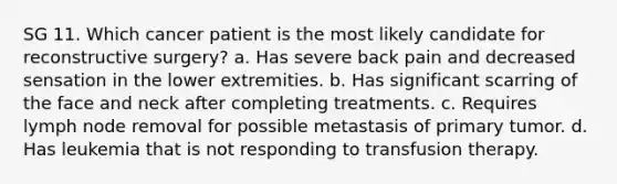 SG 11. Which cancer patient is the most likely candidate for reconstructive surgery? a. Has severe back pain and decreased sensation in the lower extremities. b. Has significant scarring of the face and neck after completing treatments. c. Requires lymph node removal for possible metastasis of primary tumor. d. Has leukemia that is not responding to transfusion therapy.