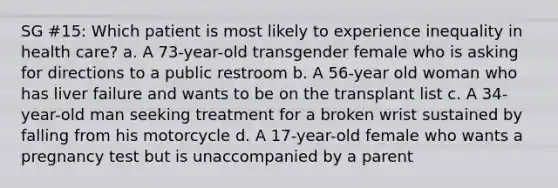 SG #15: Which patient is most likely to experience inequality in health care? a. A 73-year-old transgender female who is asking for directions to a public restroom b. A 56-year old woman who has liver failure and wants to be on the transplant list c. A 34-year-old man seeking treatment for a broken wrist sustained by falling from his motorcycle d. A 17-year-old female who wants a pregnancy test but is unaccompanied by a parent