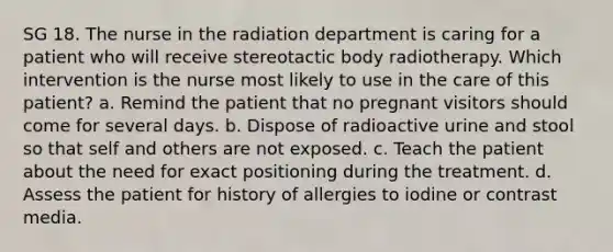 SG 18. The nurse in the radiation department is caring for a patient who will receive stereotactic body radiotherapy. Which intervention is the nurse most likely to use in the care of this patient? a. Remind the patient that no pregnant visitors should come for several days. b. Dispose of radioactive urine and stool so that self and others are not exposed. c. Teach the patient about the need for exact positioning during the treatment. d. Assess the patient for history of allergies to iodine or contrast media.