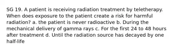 SG 19. A patient is receiving radiation treatment by teletherapy. When does exposure to the patient create a risk for harmful radiation? a. the patient is never radioactive b. During the mechanical delivery of gamma rays c. For the first 24 to 48 hours after treatment d. Until the radiation source has decayed by one half-life